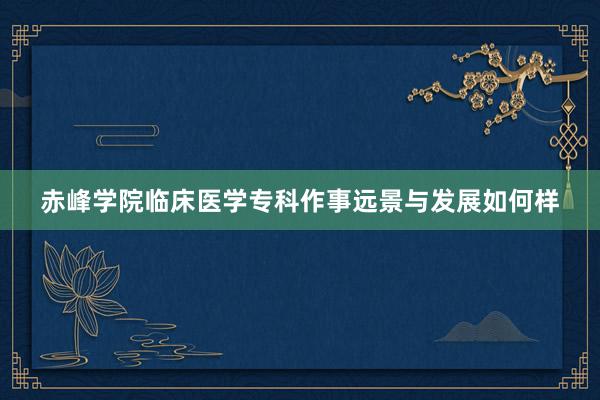 赤峰学院临床医学专科作事远景与发展如何样