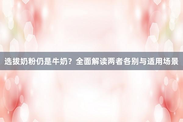 选拔奶粉仍是牛奶？全面解读两者各别与适用场景