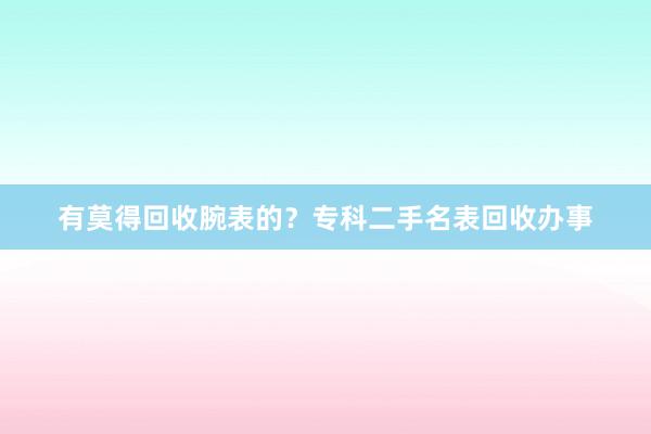 有莫得回收腕表的？专科二手名表回收办事