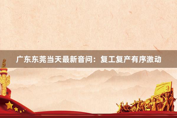 广东东莞当天最新音问：复工复产有序激动